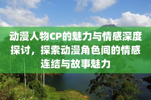 动漫人物CP的魅力与情感深度探讨，探索动漫角色间的情感连结与故事魅力