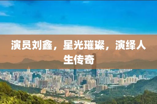演员刘鑫，星光璀璨，演绎人生传奇