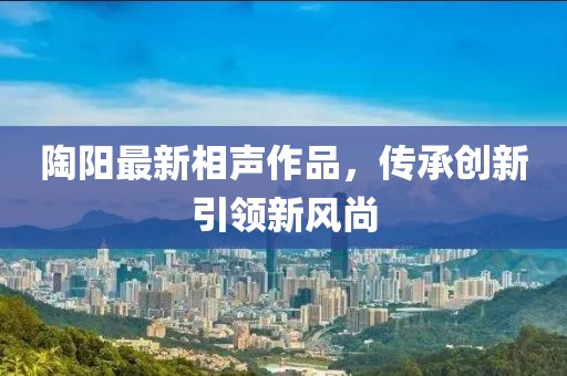 陶阳最新相声作品，传承创新引领新风尚
