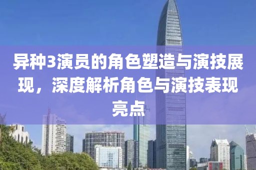 异种3演员的角色塑造与演技展现，深度解析角色与演技表现亮点