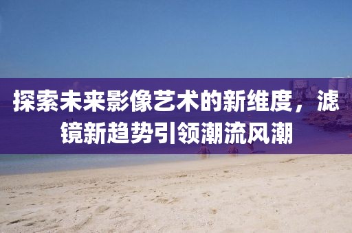 探索未来影像艺术的新维度，滤镜新趋势引领潮流风潮