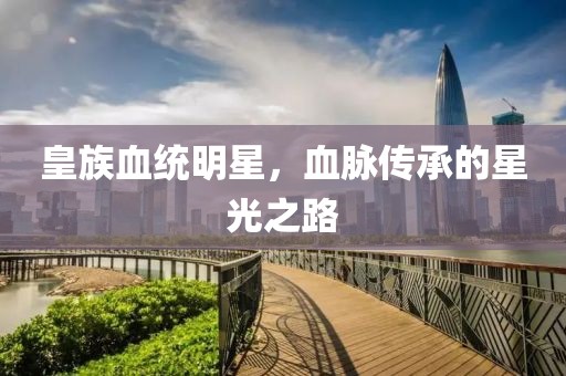 皇族血统明星，血脉传承的星光之路