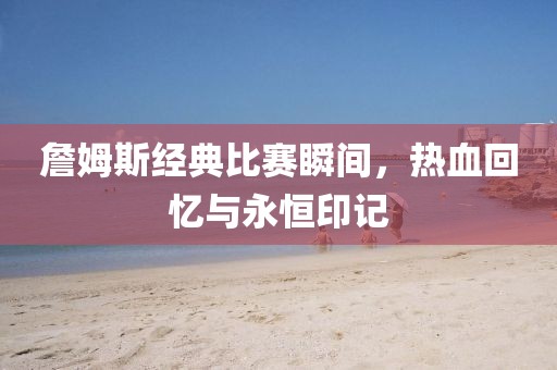 詹姆斯经典比赛瞬间，热血回忆与永恒印记