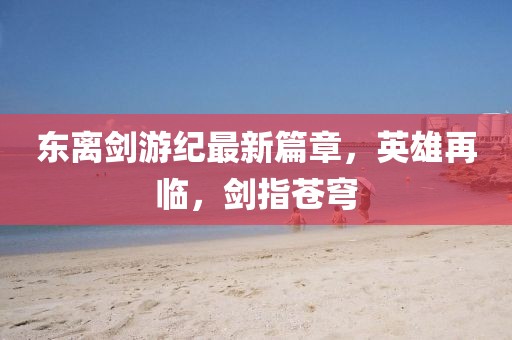 东离剑游纪最新篇章，英雄再临，剑指苍穹