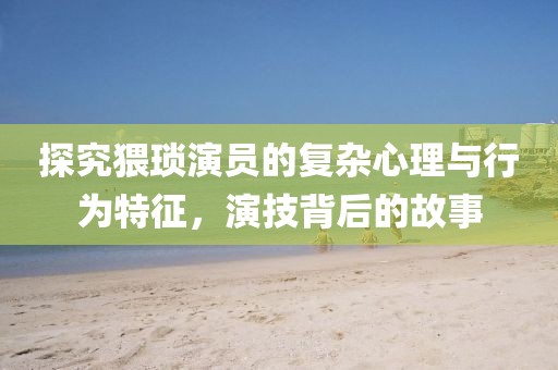 探究猥琐演员的复杂心理与行为特征，演技背后的故事