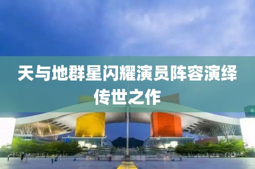 天与地群星闪耀演员阵容演绎传世之作