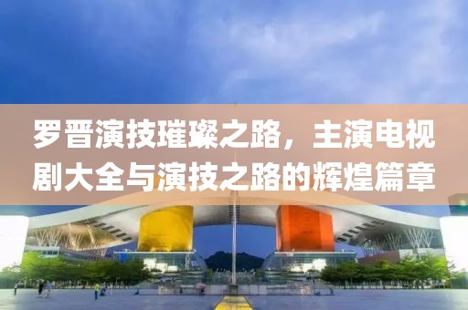 罗晋演技璀璨之路，主演电视剧大全与演技之路的辉煌篇章