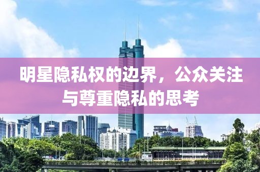 明星隐私权的边界，公众关注与尊重隐私的思考
