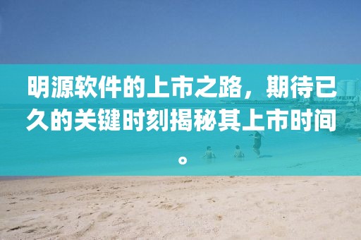 明源软件的上市之路，期待已久的关键时刻揭秘其上市时间。