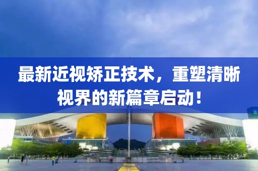 最新近视矫正技术，重塑清晰视界的新篇章启动！