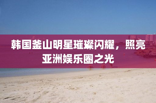 韩国釜山明星璀璨闪耀，照亮亚洲娱乐圈之光