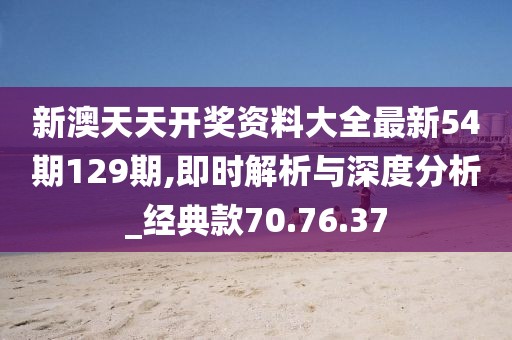 新澳天天开奖资料大全最新54期129期,即时解析与深度分析_经典款70.76.37