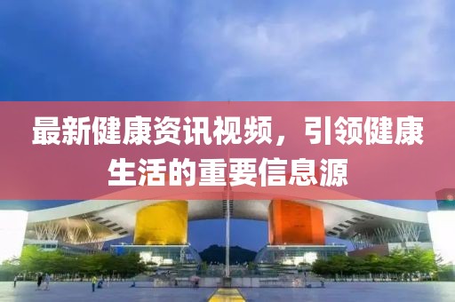最新健康资讯视频，引领健康生活的重要信息源