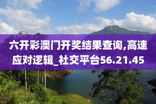 六开彩澳门开奖结果查询,高速应对逻辑_社交平台56.21.45