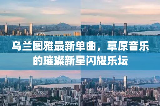 乌兰图雅最新单曲，草原音乐的璀璨新星闪耀乐坛