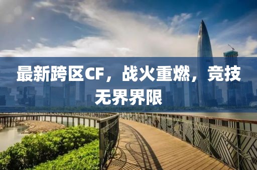 最新跨区CF，战火重燃，竞技无界界限