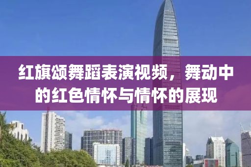 红旗颂舞蹈表演视频，舞动中的红色情怀与情怀的展现