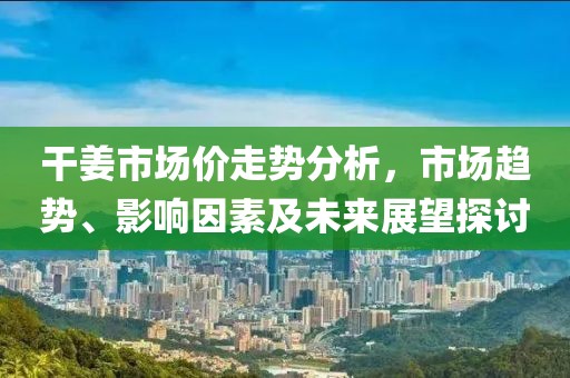 干姜市场价走势分析，市场趋势、影响因素及未来展望探讨