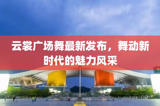 云裳广场舞最新发布，舞动新时代的魅力风采