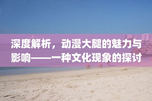 深度解析，动漫大腿的魅力与影响——一种文化现象的探讨