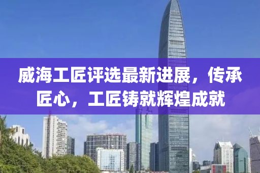 威海工匠评选最新进展，传承匠心，工匠铸就辉煌成就