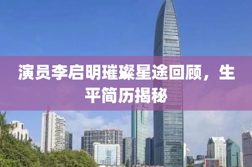 演员李启明璀璨星途回顾，生平简历揭秘