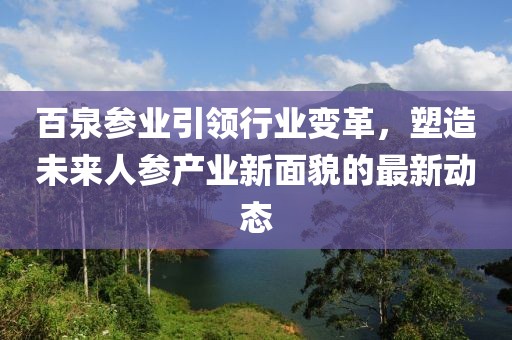 百泉参业引领行业变革，塑造未来人参产业新面貌的最新动态