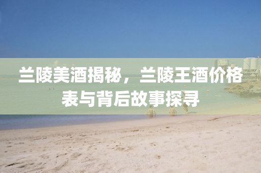 兰陵美酒揭秘，兰陵王酒价格表与背后故事探寻