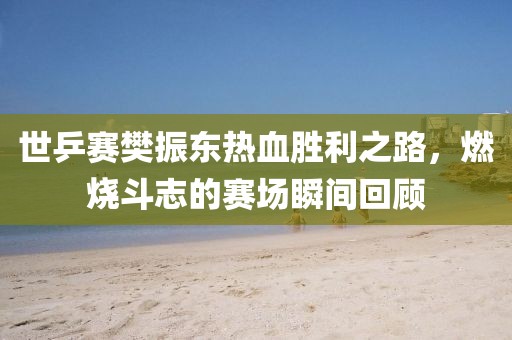 世乒赛樊振东热血胜利之路，燃烧斗志的赛场瞬间回顾