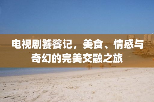 电视剧饕餮记，美食、情感与奇幻的完美交融之旅