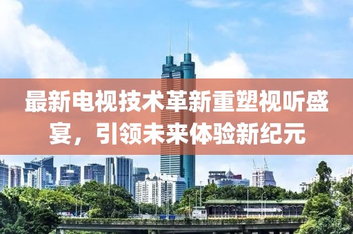 最新电视技术革新重塑视听盛宴，引领未来体验新纪元