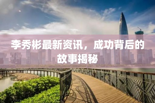 李秀彬最新资讯，成功背后的故事揭秘
