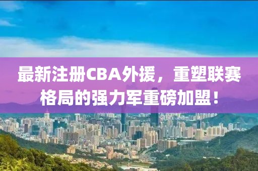 最新注册CBA外援，重塑联赛格局的强力军重磅加盟！