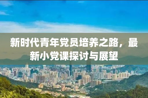 新时代青年党员培养之路，最新小党课探讨与展望
