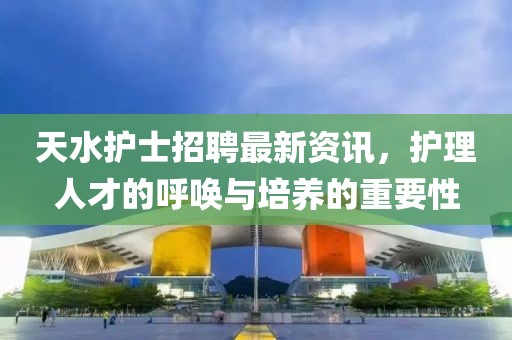 天水护士招聘最新资讯，护理人才的呼唤与培养的重要性