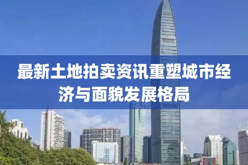 最新土地拍卖资讯重塑城市经济与面貌发展格局