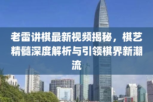 老雷讲棋最新视频揭秘，棋艺精髓深度解析与引领棋界新潮流