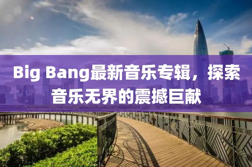 Big Bang最新音乐专辑，探索音乐无界的震撼巨献