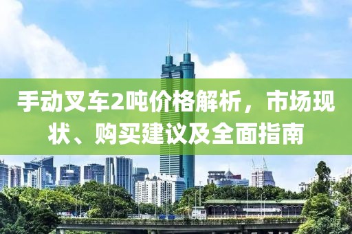 手动叉车2吨价格解析，市场现状、购买建议及全面指南