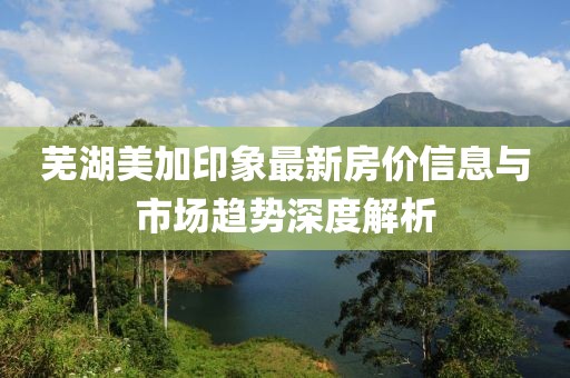 芜湖美加印象最新房价信息与市场趋势深度解析