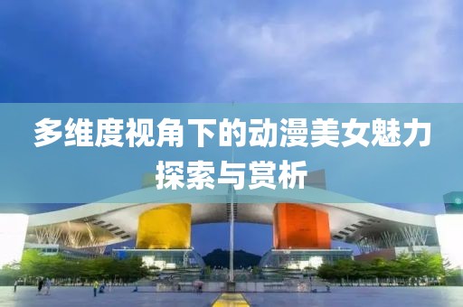 多维度视角下的动漫美女魅力探索与赏析