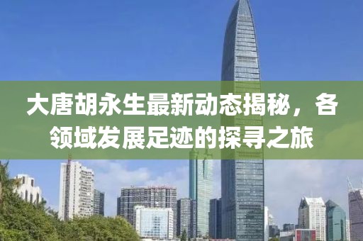 大唐胡永生最新动态揭秘，各领域发展足迹的探寻之旅