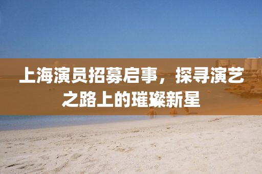 上海演员招募启事，探寻演艺之路上的璀璨新星