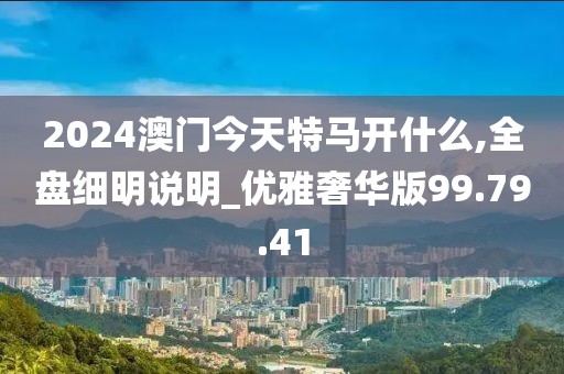 2024澳门今天特马开什么,全盘细明说明_优雅奢华版99.79.41