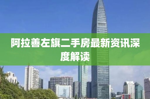 阿拉善左旗二手房最新资讯深度解读