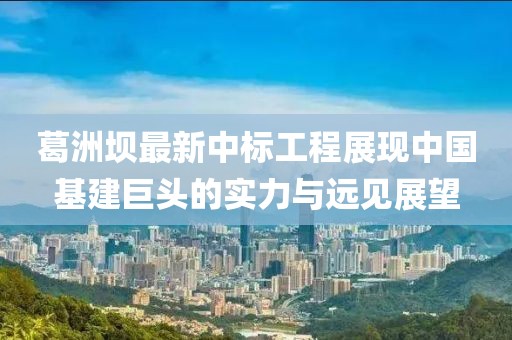 葛洲坝最新中标工程展现中国基建巨头的实力与远见展望