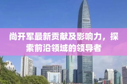 尚开军最新贡献及影响力，探索前沿领域的领导者