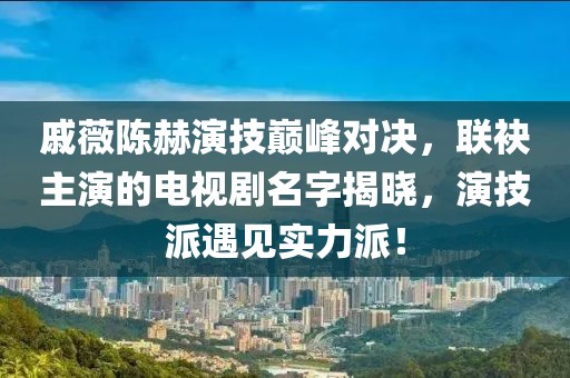 戚薇陈赫演技巅峰对决，联袂主演的电视剧名字揭晓，演技派遇见实力派！