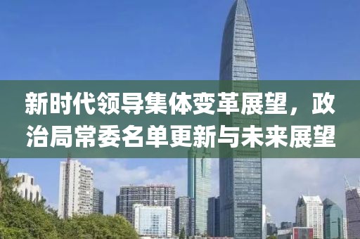 新时代领导集体变革展望，政治局常委名单更新与未来展望