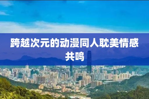 跨越次元的动漫同人耽美情感共鸣